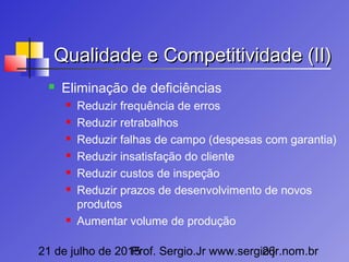 21 de julho de 2015Prof. Sergio.Jr www.sergio.jr.nom.br26
Qualidade e Competitividade (II)Qualidade e Competitividade (II)
 Eliminação de deficiências
 Reduzir frequência de erros
 Reduzir retrabalhos
 Reduzir falhas de campo (despesas com garantia)
 Reduzir insatisfação do cliente
 Reduzir custos de inspeção
 Reduzir prazos de desenvolvimento de novos
produtos
 Aumentar volume de produção
 