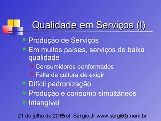 21 de julho de 2015Prof. Sergio.Jr www.sergio.jr.nom.br31
Qualidade em Serviços (I)Qualidade em Serviços (I)
 Produção de Serviços
 Em muitos países, serviços de baixa
qualidade
 Consumidores conformados
 Falta de cultura de exigir
 Difícil padronização
 Produção e consumo simultâneos
 Intangível
 