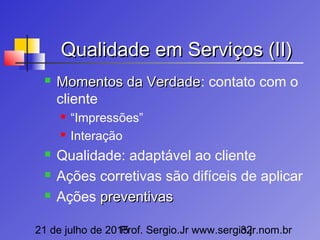 21 de julho de 2015Prof. Sergio.Jr www.sergio.jr.nom.br32
Qualidade em Serviços (II)Qualidade em Serviços (II)
 Momentos da VerdadeMomentos da Verdade: contato com o
cliente
 “Impressões”
 Interação
 Qualidade: adaptável ao cliente
 Ações corretivas são difíceis de aplicar
 Ações preventivaspreventivas
 