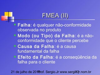 21 de julho de 2015Prof. Sergio.Jr www.sergio.jr.nom.br37
FMEA (II)FMEA (II)
 Falha: é qualquer não-conformidade
observada no produto
 Modo (ou Tipo) da Falha: é a não-
conformidade que o cliente percebe
 Causa da Falha: é a causa
fundamental da falha
 Efeito da Falha: é a conseqüência da
falha para o cliente
 