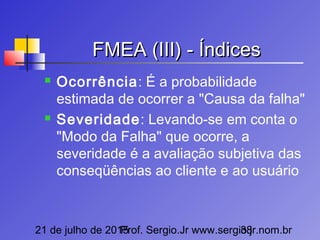 21 de julho de 2015Prof. Sergio.Jr www.sergio.jr.nom.br38
FMEA (III) - ÍndicesFMEA (III) - Índices
 Ocorrência: É a probabilidade
estimada de ocorrer a "Causa da falha"
 Severidade: Levando-se em conta o
"Modo da Falha" que ocorre, a
severidade é a avaliação subjetiva das
conseqüências ao cliente e ao usuário
 