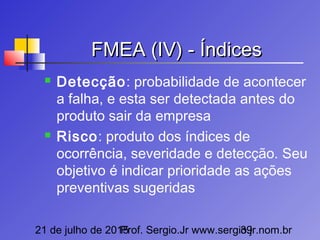 21 de julho de 2015Prof. Sergio.Jr www.sergio.jr.nom.br39
FMEA (IV) - ÍndicesFMEA (IV) - Índices
 Detecção: probabilidade de acontecer
a falha, e esta ser detectada antes do
produto sair da empresa
 Risco: produto dos índices de
ocorrência, severidade e detecção. Seu
objetivo é indicar prioridade as ações
preventivas sugeridas
 