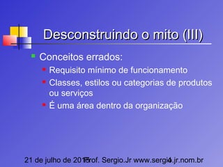 21 de julho de 2015Prof. Sergio.Jr www.sergio.jr.nom.br4
Desconstruindo o mito (III)Desconstruindo o mito (III)
 Conceitos errados:
 Requisito mínimo de funcionamento
 Classes, estilos ou categorias de produtos
ou serviços
 É uma área dentro da organização
 