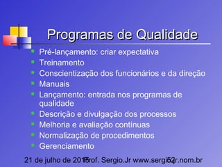 21 de julho de 2015Prof. Sergio.Jr www.sergio.jr.nom.br52
Programas de QualidadeProgramas de Qualidade
 Pré-lançamento: criar expectativa
 Treinamento
 Conscientização dos funcionários e da direção
 Manuais
 Lançamento: entrada nos programas de
qualidade
 Descrição e divulgação dos processos
 Melhoria e avaliação contínuas
 Normalização de procedimentos
 Gerenciamento
 