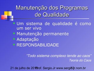 21 de julho de 2015Prof. Sergio.Jr www.sergio.jr.nom.br53
Manutenção dos ProgramasManutenção dos Programas
de Qualidadede Qualidade
 Um sistema de qualidade é como
um ser vivo
 Manutenção permanente
 Adaptação
 RESPONSABILIDADE
“Todo sistema complexo tende ao caos”
Teoria do Caos
 