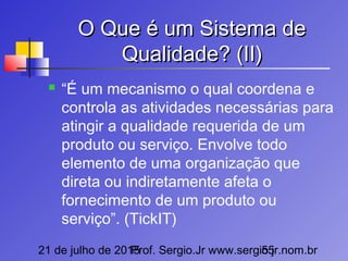 21 de julho de 2015Prof. Sergio.Jr www.sergio.jr.nom.br55
O Que é um Sistema deO Que é um Sistema de
Qualidade? (II)Qualidade? (II)
 “É um mecanismo o qual coordena e
controla as atividades necessárias para
atingir a qualidade requerida de um
produto ou serviço. Envolve todo
elemento de uma organização que
direta ou indiretamente afeta o
fornecimento de um produto ou
serviço”. (TickIT)
 