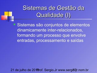 21 de julho de 2015Prof. Sergio.Jr www.sergio.jr.nom.br57
Sistemas de Gestão daSistemas de Gestão da
Qualidade (I)Qualidade (I)
 Sistemas são conjuntos de elementos
dinamicamente inter-relacionados,
formando um processo que envolve
entradas, processamento e saídas
 