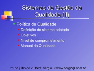 21 de julho de 2015Prof. Sergio.Jr www.sergio.jr.nom.br58
Sistemas de Gestão daSistemas de Gestão da
Qualidade (II)Qualidade (II)
 Política de Qualidade
 Definição do sistema adotado
 Objetivos
 Nível de comprometimento
 Manual da Qualidade
 