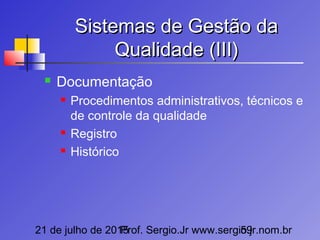 21 de julho de 2015Prof. Sergio.Jr www.sergio.jr.nom.br59
Sistemas de Gestão daSistemas de Gestão da
Qualidade (III)Qualidade (III)
 Documentação
 Procedimentos administrativos, técnicos e
de controle da qualidade
 Registro
 Histórico
 