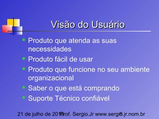 21 de julho de 2015Prof. Sergio.Jr www.sergio.jr.nom.br6
Visão do UsuárioVisão do Usuário
 Produto que atenda as suas
necessidades
 Produto fácil de usar
 Produto que funcione no seu ambiente
organizacional
 Saber o que está comprando
 Suporte Técnico confiável
 
