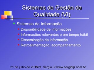 21 de julho de 2015Prof. Sergio.Jr www.sergio.jr.nom.br62
Sistemas de Gestão daSistemas de Gestão da
Qualidade (VI)Qualidade (VI)
 Sistemas de Informação
 Disponibilidade de informações
 Informações relevantes e em tempo hábil
 Disseminação da informação
 Retroalimentação: acompanhamento
 