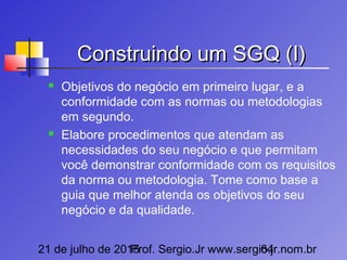 21 de julho de 2015Prof. Sergio.Jr www.sergio.jr.nom.br64
Construindo um SGQ (I)Construindo um SGQ (I)
 Objetivos do negócio em primeiro lugar, e a
conformidade com as normas ou metodologias
em segundo.
 Elabore procedimentos que atendam as
necessidades do seu negócio e que permitam
você demonstrar conformidade com os requisitos
da norma ou metodologia. Tome como base a
guia que melhor atenda os objetivos do seu
negócio e da qualidade.
 