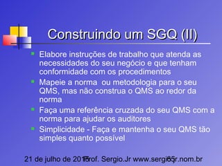 21 de julho de 2015Prof. Sergio.Jr www.sergio.jr.nom.br65
Construindo um SGQ (II)Construindo um SGQ (II)
 Elabore instruções de trabalho que atenda as
necessidades do seu negócio e que tenham
conformidade com os procedimentos
 Mapeie a norma ou metodologia para o seu
QMS, mas não construa o QMS ao redor da
norma
 Faça uma referência cruzada do seu QMS com a
norma para ajudar os auditores
 Simplicidade - Faça e mantenha o seu QMS tão
simples quanto possível
 