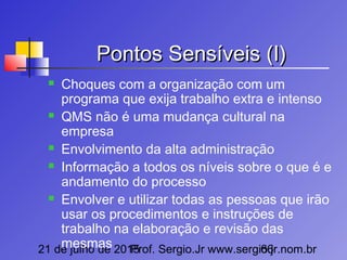 21 de julho de 2015Prof. Sergio.Jr www.sergio.jr.nom.br66
Pontos Sensíveis (I)Pontos Sensíveis (I)
 Choques com a organização com um
programa que exija trabalho extra e intenso
 QMS não é uma mudança cultural na
empresa
 Envolvimento da alta administração
 Informação a todos os níveis sobre o que é e
andamento do processo
 Envolver e utilizar todas as pessoas que irão
usar os procedimentos e instruções de
trabalho na elaboração e revisão das
mesmas
 