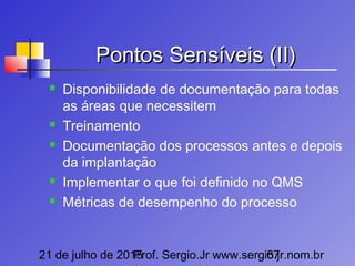 21 de julho de 2015Prof. Sergio.Jr www.sergio.jr.nom.br67
Pontos Sensíveis (II)Pontos Sensíveis (II)
 Disponibilidade de documentação para todas
as áreas que necessitem
 Treinamento
 Documentação dos processos antes e depois
da implantação
 Implementar o que foi definido no QMS
 Métricas de desempenho do processo
 