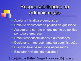 21 de julho de 2015Prof. Sergio.Jr www.sergio.jr.nom.br68
Responsabilidades daResponsabilidades da
AdministraçãoAdministração
 Apoiar a iniciativa e demonstrar
 Definir e documentar a política da qualidade
 Assegurar o correto entendimento da política
por toda a empresa
 Definir responsabilidades e autoridades
 Designar um representante da administração
 Disponibilizar os recursos necessários
 Executar revisões da qualidade
 