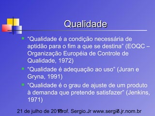 21 de julho de 2015Prof. Sergio.Jr www.sergio.jr.nom.br7
QualidadeQualidade
 “Qualidade é a condição necessária de
aptidão para o fim a que se destina” (EOQC –
Organização Européia de Controle de
Qualidade, 1972)
 “Qualidade é adequação ao uso” (Juran e
Gryna, 1991)
 “Qualidade é o grau de ajuste de um produto
à demanda que pretende satisfazer” (Jenkins,
1971)
 