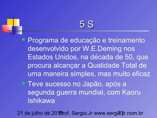 21 de julho de 2015Prof. Sergio.Jr www.sergio.jr.nom.br71
5 S5 S
 Programa de educação e treinamento
desenvolvido por W.E.Deming nos
Estados Unidos, na década de 50, que
procura alcançar a Qualidade Total de
uma maneira simples, mas muito eficaz
 Teve sucesso no Japão, após a
segunda guerra mundial, com Kaoru
Ishikawa
 