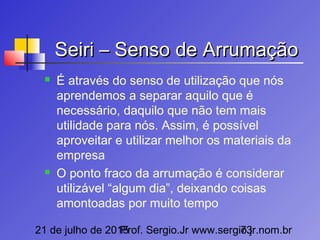 21 de julho de 2015Prof. Sergio.Jr www.sergio.jr.nom.br73
Seiri – Senso de ArrumaçãoSeiri – Senso de Arrumação
 É através do senso de utilização que nós
aprendemos a separar aquilo que é
necessário, daquilo que não tem mais
utilidade para nós. Assim, é possível
aproveitar e utilizar melhor os materiais da
empresa
 O ponto fraco da arrumação é considerar
utilizável “algum dia”, deixando coisas
amontoadas por muito tempo
 
