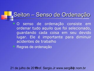 21 de julho de 2015Prof. Sergio.Jr www.sergio.jr.nom.br74
Seiton – Senso de OrdenaçãoSeiton – Senso de Ordenação
 O senso de ordenação consiste em
ordenar tudo aquilo que foi selecionado,
guardando cada coisa em seu devido
lugar. Ele é importante para diminuir
acidentes de trabalho
 Regras de ordenação
 