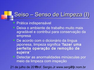 21 de julho de 2015Prof. Sergio.Jr www.sergio.jr.nom.br75
Seiso – Senso de Limpeza (I)Seiso – Senso de Limpeza (I)
 Prática indispensável
 Deixa o ambiente de trabalho muito mais
agradável e contribui para conservação da
empresa
 De acordo com o dicionário da língua
japonesa, limpeza significa “fazer uma
perfeita operação de remoção de
sujeira”
 Detectar as anormalidades minúsculas por
meio da limpeza com inspeção
 