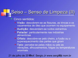 21 de julho de 2015Prof. Sergio.Jr www.sergio.jr.nom.br76
Seiso – Senso de Limpeza (II)Seiso – Senso de Limpeza (II)
 Cinco sentidos:
 Visão: descobrem-se as fissuras, as trincas e os
vazamentos de óleo que ocorrem no equipamento
 Audição: desvendam-se ruídos estranhos
 Paladar: particularmente nas indústrias
alimentícias
 Olfato: descobre-se pelo cheiro, a fusão ou o
superaquecimento das partes que giram
 Tato: percebe-se pelas mãos ou pés as
vibrações, afrouxamentos, folgas ou temperaturas
anormais
 