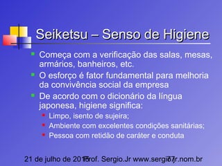 21 de julho de 2015Prof. Sergio.Jr www.sergio.jr.nom.br77
Seiketsu – Senso de HigieneSeiketsu – Senso de Higiene
 Começa com a verificação das salas, mesas,
armários, banheiros, etc.
 O esforço é fator fundamental para melhoria
da convivência social da empresa
 De acordo com o dicionário da língua
japonesa, higiene significa:
 Limpo, isento de sujeira;
 Ambiente com excelentes condições sanitárias;
 Pessoa com retidão de caráter e conduta
 