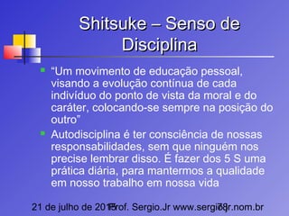 21 de julho de 2015Prof. Sergio.Jr www.sergio.jr.nom.br78
Shitsuke – Senso deShitsuke – Senso de
DisciplinaDisciplina
 “Um movimento de educação pessoal,
visando a evolução contínua de cada
indivíduo do ponto de vista da moral e do
caráter, colocando-se sempre na posição do
outro”
 Autodisciplina é ter consciência de nossas
responsabilidades, sem que ninguém nos
precise lembrar disso. É fazer dos 5 S uma
prática diária, para mantermos a qualidade
em nosso trabalho em nossa vida
 