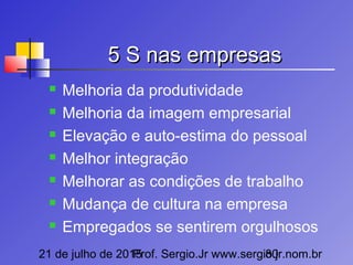 21 de julho de 2015Prof. Sergio.Jr www.sergio.jr.nom.br80
5 S nas empresas5 S nas empresas
 Melhoria da produtividade
 Melhoria da imagem empresarial
 Elevação e auto-estima do pessoal
 Melhor integração
 Melhorar as condições de trabalho
 Mudança de cultura na empresa
 Empregados se sentirem orgulhosos
 