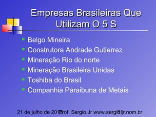 21 de julho de 2015Prof. Sergio.Jr www.sergio.jr.nom.br81
Empresas Brasileiras QueEmpresas Brasileiras Que
Utilizam O 5 SUtilizam O 5 S
 Belgo Mineira
 Construtora Andrade Gutierrez
 Mineração Rio do norte
 Mineração Brasileira Unidas
 Toshiba do Brasil
 Companhia Paraibuna de Metais
 