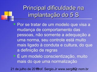21 de julho de 2015Prof. Sergio.Jr www.sergio.jr.nom.br82
Principal dificuldade naPrincipal dificuldade na
implantação do 5 Simplantação do 5 S
 Por se tratar de um modelo que visa a
mudança de comportamento das
pessoas, não somente a adequação a
uma norma, seu controle está muito
mais ligado à conduta e cultura, do que
a definição de regras
 É um modelo conscientização, muito
mais do que uma normalização
 