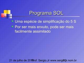 21 de julho de 2015Prof. Sergio.Jr www.sergio.jr.nom.br83
Programa SOLPrograma SOL
 Uma espécie de simplificação do 5 S
 Por ser mais enxuto, pode ser mais
facilmente assimilado
 