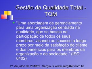 21 de julho de 2015Prof. Sergio.Jr www.sergio.jr.nom.br87
Gestão da Qualidade Total -Gestão da Qualidade Total -
TQMTQM
 “Uma abordagem de gerenciamento
para uma organização centrada na
qualidade, que se baseia na
participação de todos os seus
membros, visando ao sucesso a longo
prazo por meio da satisfação do cliente
e dos benefícios para os membros da
organização e da sociedade.” (ISO
8402)
 