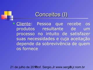 21 de julho de 2015Prof. Sergio.Jr www.sergio.jr.nom.br9
Conceitos (I)Conceitos (I)
 Cliente: Pessoa que recebe os
produtos resultante de um
processo no intuito de satisfazer
suas necessidades e cuja aceitação
depende da sobrevivência de quem
os fornece
 