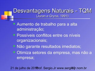 21 de julho de 2015Prof. Sergio.Jr www.sergio.jr.nom.br90
Desvantagens Naturais - TQMDesvantagens Naturais - TQM
(Juran e Gryna, 1991)(Juran e Gryna, 1991)
 Aumento de trabalho para a alta
administração;
 Possíveis conflitos entre os níveis
organizacionais;
 Não garante resultados imediatos;
 Otimiza setores da empresa, mas não a
empresa;
 