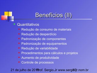 21 de julho de 2015Prof. Sergio.Jr www.sergio.jr.nom.br97
Benefícios (II)Benefícios (II)
 Quantitativos
 Redução de consumo de materiais
 Redução de desperdício
 Padronização de componentes
 Padronização de equipamentos
 Redução de variabilidade
 Procedimentos para cálculos e projetos
 Aumento de produtividade
 Controle de processos
 