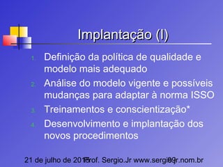 21 de julho de 2015Prof. Sergio.Jr www.sergio.jr.nom.br99
Implantação (I)Implantação (I)
1. Definição da política de qualidade e
modelo mais adequado
2. Análise do modelo vigente e possíveis
mudanças para adaptar à norma ISSO
3. Treinamentos e conscientização*
4. Desenvolvimento e implantação dos
novos procedimentos
 
