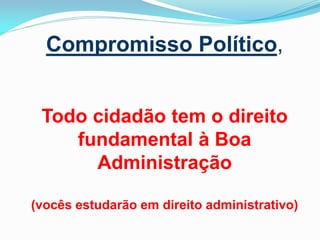 Compromisso Político,
Todo cidadão tem o direito
fundamental à Boa
Administração
(vocês estudarão em direito administrativo)

 