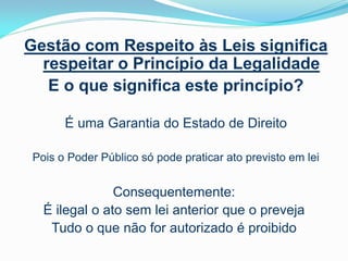 Gestão com Respeito às Leis significa
respeitar o Princípio da Legalidade
E o que significa este princípio?
É uma Garantia do Estado de Direito
Pois o Poder Público só pode praticar ato previsto em lei

Consequentemente:
É ilegal o ato sem lei anterior que o preveja
Tudo o que não for autorizado é proibido

 