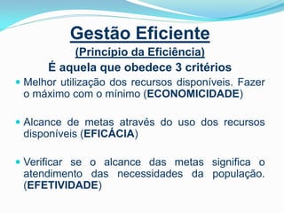 Gestão Eficiente
(Princípio da Eficiência)
É aquela que obedece 3 critérios
 Melhor utilização dos recursos disponíveis. Fazer

o máximo com o mínimo (ECONOMICIDADE)
 Alcance de metas através do uso dos recursos

disponíveis (EFICÁCIA)
 Verificar se o alcance das metas significa o

atendimento das necessidades da população.
(EFETIVIDADE)

 