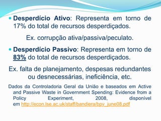  Desperdício Ativo: Representa em torno de

17% do total de recursos desperdiçados.

Ex. corrupção ativa/passiva/peculato.
 Desperdício Passivo: Representa em torno de

83% do total de recursos desperdiçados.
Ex. falta de planejamento, despesas redundantes
ou desnecessárias, ineficiência, etc.
Dados da Controladoria Geral da União e baseados em Active
and Passive Waste in Government Spending: Evidence from a
Policy
Experiment,
2008,
disponível
em http://econ.lse.ac.uk/staff/bandiera/bpv_june08.pdf

 