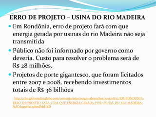 ERRO DE PROJETO – USINA DO RIO MADEIRA
 Em Rondônia, erro de projeto fará com que
energia gerada por usinas do rio Madeira não seja
transmitida
 Público não foi informado por governo como
deveria. Custo para resolver o problema será de
R$ 28 milhões.
 Projetos de porte gigantesco, que foram licitados
entre 2007 e 2008, recebendo investimentos
totais de R$ 36 bilhões
http://cbn.globoradio.globo.com/comentaristas/sergio-abranches/2013/08/12/EM-RONDONIAERRO-DE-PROJETO-FARA-COM-QUE-ENERGIA-GERADA-POR-USINAS-DO-RIO-MADEIRANAO.htm#ixzz2bmDd1HKD

 
