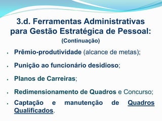 3.d. Ferramentas Administrativas
para Gestão Estratégica de Pessoal:
(Continuação)


Prêmio-produtividade (alcance de metas);



Punição ao funcionário desidioso;



Planos de Carreiras;



Redimensionamento de Quadros e Concurso;



Captação e
Qualificados.

manutenção

de

Quadros

 