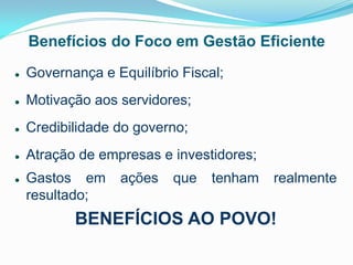 Benefícios do Foco em Gestão Eficiente


Governança e Equilíbrio Fiscal;



Motivação aos servidores;



Credibilidade do governo;



Atração de empresas e investidores;



Gastos em
resultado;

ações

que

tenham

realmente

BENEFÍCIOS AO POVO!

 
