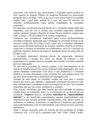 Outrossim, cabe observar que, tecnicamente, o legislador jamais poderia ter
feito menção ao Registro Público de Empresas Mercantis no mencionado
parágrafo único, do artigo 1.033, já que esta é uma norma relativa à sociedade
simples pura, a qual pode, quando for o caso, nos casos de omissão, ser
utilizada, subsidiariamente, pelas demais modalidades de sociedades
contratuais.
Por oportuno, convém destacar que mesmo que a sociedade simples adote tipo
empresário, nem por isso se tornará uma sociedade empresária, mantendo
registro, portanto, perante o Registro Civil das Pessoas Jurídicas, a quem, para
tanto, o artigo 1.150, do Código Civil, confere competência.
Lembre-se que “considera-se empresário quem exerce profissionalmente
atividade econômica organizada para a produção ou circulação de bens ou de
serviços” (artigo 966, do Código Civil), e que “não se considera empresário
quem exerce profissão intelectual, de natureza científica, literária ou artística,
ainda com o concurso de auxiliares ou colaboradores, salvo se o exercício da
profissão constituir elemento de empresa” (parágrafo único, do artigo 966, do
Código Civil).
A sociedade empresária funciona através da organização estrutural,
preponderando a atuação dos sócios na direção da empresa, e não
propriamente na atuação direta da atividade fim exercida, esta então realizada
por seus empregados.
No que toca à sociedade de natureza simples, o seu funcionamento se dá
através do trabalho pessoal dos sócios, ainda que tenha empregados, pois estes
apenas trabalham colaborando. Vale dizer, o que predomina é a atividade
produtiva exercida diretamente, como atividade fim, pelo próprio sócio, em
que pese possa contar com a colaboração de empregados seus.
Dizendo de outro modo, na sociedade simples tem mais peso a atuação
pessoal dos sócios, que suplanta a organização coordenada das pessoas e dos
bens utilizados para a produção ou para a prestação de serviços. Na sociedade
empresária, por sua vez, ocorre, justamente, o contrário.
Pelo exposto, concluímos que nada impede que uma sociedade de natureza
simples possa ser constituída como, ou se transforme em, no decorrer de sua
existência, “empresa (leia-se sociedade) individual de responsabilidade
limitada”, o que beneficiará, especialmente, aqueles empreendedores (não
empresários) que exerçam profissão regulamentada, como, dentre outros, os
contadores, os médicos, os dentistas, os engenheiros e arquitetos, que poderão
atuar individualmente e sair da informalidade, sem colocar em risco seus bens
particulares.
Aliás, o mesmo raciocínio pode ser extraído do texto projetado de Código
Comercial (PL 1.572/2.011), minutado pelo Prof. Fábio Ulhoa Coelho,
 