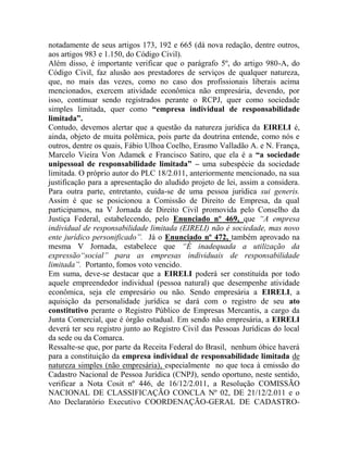 notadamente de seus artigos 173, 192 e 665 (dá nova redação, dentre outros,
aos artigos 983 e 1.150, do Código Civil).
Além disso, é importante verificar que o parágrafo 5º, do artigo 980-A, do
Código Civil, faz alusão aos prestadores de serviços de qualquer natureza,
que, no mais das vezes, como no caso dos profissionais liberais acima
mencionados, exercem atividade econômica não empresária, devendo, por
isso, continuar sendo registrados perante o RCPJ, quer como sociedade
simples limitada, quer como “empresa individual de responsabilidade
limitada”.
Contudo, devemos alertar que a questão da natureza jurídica da EIRELI é,
ainda, objeto de muita polêmica, pois parte da doutrina entende, como nós e
outros, dentre os quais, Fábio Ulhoa Coelho, Erasmo Valladão A. e N. França,
Marcelo Vieira Von Adamek e Francisco Satiro, que ela é a “a sociedade
unipessoal de responsabilidade limitada” – uma subespécie da sociedade
limitada. O próprio autor do PLC 18/2.011, anteriormente mencionado, na sua
justificação para a apresentação do aludido projeto de lei, assim a considera.
Para outra parte, entretanto, cuida-se de uma pessoa jurídica sui generis.
Assim é que se posicionou a Comissão de Direito de Empresa, da qual
participamos, na V Jornada de Direito Civil promovida pelo Conselho da
Justiça Federal, estabelecendo, pelo Enunciado nº 469, que “A empresa
individual de responsabilidade limitada (EIRELI) não é sociedade, mas novo
ente jurídico personificado”. Já o Enunciado nº 472, também aprovado na
mesma V Jornada, estabelece que “É inadequada a utilização da
expressão“social” para as empresas individuais de responsabilidade
limitada”. Portanto, fomos voto vencido.
Em suma, deve-se destacar que a EIRELI poderá ser constituída por todo
aquele empreendedor individual (pessoa natural) que desempenhe atividade
econômica, seja ele empresário ou não. Sendo empresária a EIRELI, a
aquisição da personalidade jurídica se dará com o registro de seu ato
constitutivo perante o Registro Público de Empresas Mercantis, a cargo da
Junta Comercial, que é órgão estadual. Em sendo não empresária, a EIRELI
deverá ter seu registro junto ao Registro Civil das Pessoas Jurídicas do local
da sede ou da Comarca.
Ressalte-se que, por parte da Receita Federal do Brasil, nenhum óbice haverá
para a constituição da empresa individual de responsabilidade limitada de
natureza simples (não empresária), especialmente no que toca à emissão do
Cadastro Nacional de Pessoa Jurídica (CNPJ), sendo oportuno, neste sentido,
verificar a Nota Cosit nº 446, de 16/12/2.011, a Resolução COMISSÃO
NACIONAL DE CLASSIFICAÇÃO CONCLA Nº 02, DE 21/12/2.011 e o
Ato Declaratório Executivo COORDENAÇÃO-GERAL DE CADASTRO-
 