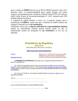 para a criação de EIRELI deverá ser de R$ 62.200,00 (sessenta e dois mil e
duzentos reais). A constitucionalidade desse capital mínimo está sendo,
inclusive, questionada perante o Supremo Tribunal Federal (STF), por meio de
ADIN (Ação Direta de Inconstitucionalidade) nº 4.637, proposta pelo PPS
(Partido Popular Socialista).
A exigência de capital mínimo, a nosso ver, é requisito, apenas, para a
constituição da EIRELI, sendo certo que o aumento do salário mínimo não
obrigará à alteração de seu ato constitutivo.
Finalmente, tem-se que a empresa individual de responsabilidade limitada
poderá ser administrada somente pessoa natural, titular ou não. O
administrador poderá ser designado no ato constitutivo ou em ato em
separado.
Presidência da República
Casa Civil
Subchefia para Assuntos Jurídicos
LEI Nº 12.441, DE 11 DE JULHO DE 2011.
Vigência
Mensagem de veto
Altera a Lei nº 10.406, de 10 de janeiro de 2002
(Código Civil), para permitir a constituição de
empresa individual de responsabilidade limitada.
A PRESIDENTA DA REPÚBLICA Faço saber que o Congresso Nacional decreta e eu
sanciono a seguinte Lei:
Art. 1º Esta Lei acrescenta inciso VI ao art. 44, acrescenta art. 980-A ao Livro II da Parte
Especial e altera o parágrafo único do art. 1.033, todos da Lei nº 10.406, de 10 de janeiro de 2002
(Código Civil), de modo a instituir a empresa individual de responsabilidade limitada, nas condições
que especifica.
Art. 2º A Lei nº 10.406, de 10 de janeiro de 2002 (Código Civil), passa a vigorar com as
seguintes alterações:
"Art. 44. ...................................................................................
..........................................................................................................
VI - as empresas individuais de responsabilidade limitada.
..............................................................................................." (NR)
 