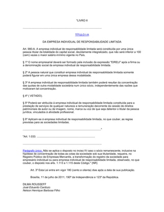 "LIVRO II
..........................................................................................................
TÍTULO I-A
DA EMPRESA INDIVIDUAL DE RESPONSABILIDADE LIMITADA
Art. 980-A. A empresa individual de responsabilidade limitada será constituída por uma única
pessoa titular da totalidade do capital social, devidamente integralizado, que não será inferior a 100
(cem) vezes o maior salário-mínimo vigente no País.
§ 1º O nome empresarial deverá ser formado pela inclusão da expressão "EIRELI" após a firma ou
a denominação social da empresa individual de responsabilidade limitada.
§ 2º A pessoa natural que constituir empresa individual de responsabilidade limitada somente
poderá figurar em uma única empresa dessa modalidade.
§ 3º A empresa individual de responsabilidade limitada também poderá resultar da concentração
das quotas de outra modalidade societária num único sócio, independentemente das razões que
motivaram tal concentração.
§ 4º ( VETADO).
§ 5º Poderá ser atribuída à empresa individual de responsabilidade limitada constituída para a
prestação de serviços de qualquer natureza a remuneração decorrente da cessão de direitos
patrimoniais de autor ou de imagem, nome, marca ou voz de que seja detentor o titular da pessoa
jurídica, vinculados à atividade profissional.
§ 6º Aplicam-se à empresa individual de responsabilidade limitada, no que couber, as regras
previstas para as sociedades limitadas.
........................................................................................................."
"Art. 1.033. ..............................................................................
..........................................................................................................
Parágrafo único. Não se aplica o disposto no inciso IV caso o sócio remanescente, inclusive na
hipótese de concentração de todas as cotas da sociedade sob sua titularidade, requeira, no
Registro Público de Empresas Mercantis, a transformação do registro da sociedade para
empresário individual ou para empresa individual de responsabilidade limitada, observado, no que
couber, o disposto nos arts. 1.113 a 1.115 deste Código." (NR)
Art. 3º Esta Lei entra em vigor 180 (cento e oitenta) dias após a data de sua publicação.
Brasília, 11 de julho de 2011; 190º da Independência e 123º da República.
DILMA ROUSSEFF
José Eduardo Cardozo
Nelson Henrique Barbosa Filho
 