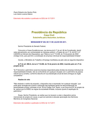 Paulo Roberto dos Santos Pinto
Luis Inácio Lucena Adams
Este texto não substitui o publicado no DOU de 12.7.2011
Presidência da República
Casa Civil
Subchefia para Assuntos Jurídicos
MENSAGEM Nº 259, DE 11 DE JULHO DE 2011.
Senhor Presidente do Senado Federal,
Comunico a Vossa Excelência que, nos termos do § 1º do art. 66 da Constituição, decidi
vetar parcialmente, por contrariedade ao interesse público, o Projeto de Lei nº 18, de 2011 (nº
4.605/09 na Câmara dos Deputados), que "Altera a Lei nº 10.406, de 10 de janeiro de 2002
(Código Civil), para permitir a constituição de empresa individual de responsabilidade limitada".
Ouvido, o Ministério do Trabalho e Emprego manifestou-se pelo veto ao seguinte dispositivo:
§ 4º do art. 980-A, da Lei nº 10.406, de 10 de janeiro de 2002, inserido pelo art. 2º do
projeto de lei
"§ 4º Somente o patrimônio social da empresa responderá pelas dívidas da empresa individual de
responsabilidade limitada, não se confundindo em qualquer situação com o patrimônio da pessoa
natural que a constitui, conforme descrito em sua declaração anual de bens entregue ao órgão
competente."
Razões do veto
"Não obstante o mérito da proposta, o dispositivo traz a expressão 'em qualquer situação', que
pode gerar divergências quanto à aplicação das hipóteses gerais de desconsideração da
personalidade jurídica, previstas no art. 50 do Código Civil. Assim, e por força do § 6º do projeto de
lei, aplicar-se-á à EIRELI as regras da sociedade limitada, inclusive quanto à separação do
patrimônio."
Essas, Senhor Presidente, as razões que me levaram a vetar o dispositivo acima
mencionado do projeto em causa, a qual ora submeto à elevada apreciação dos Senhores
Membros do Congresso Nacional.
Este texto não substitui o publicado no DOU de 12.7.2011
 