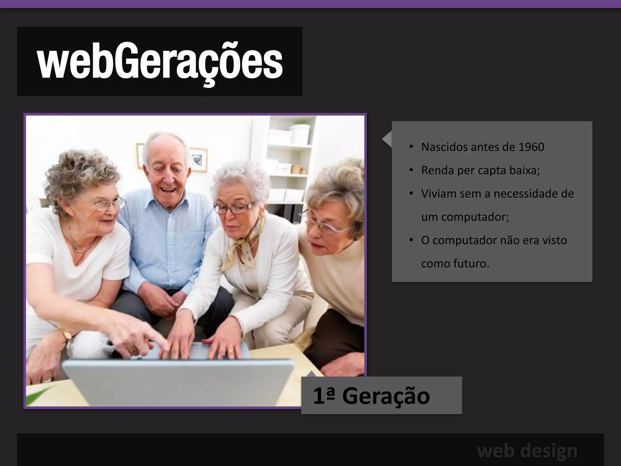 webGerações
                      • Nascidos antes de 1960
                      • Renda per capta baixa;
                      • Viviam sem a necessidade de
                        um computador;
                      • O computador não era visto
                        como futuro.




              1ª Geração

                                  web design
 